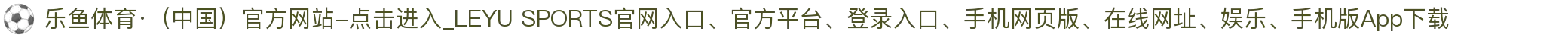 乐鱼体育·（中国）官方网站-点击进入_LEYU SPORTS